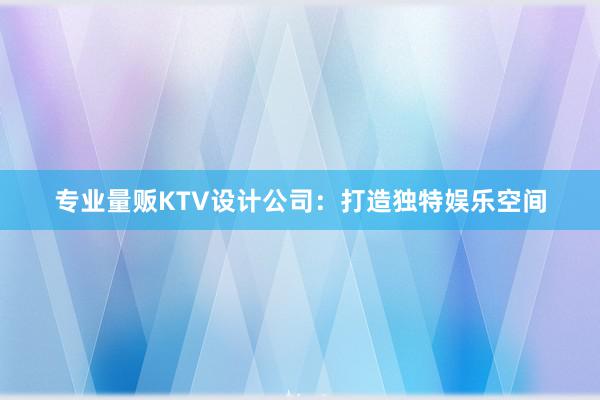 专业量贩KTV设计公司：打造独特娱乐空间